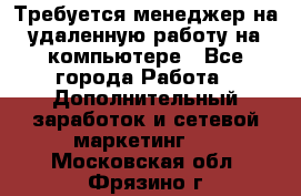 Требуется менеджер на удаленную работу на компьютере - Все города Работа » Дополнительный заработок и сетевой маркетинг   . Московская обл.,Фрязино г.